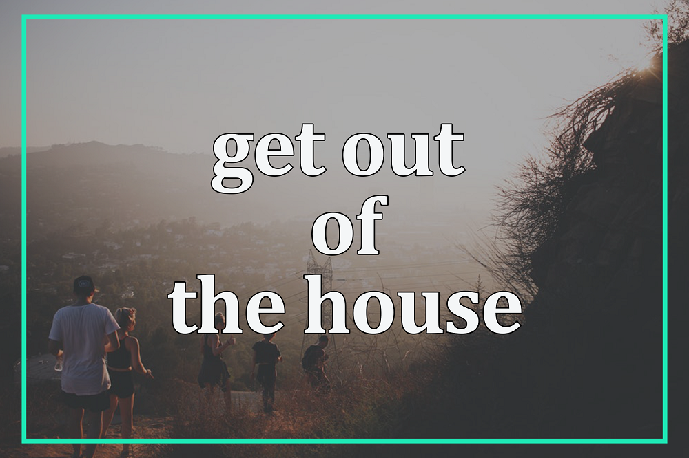 Get out of the house.